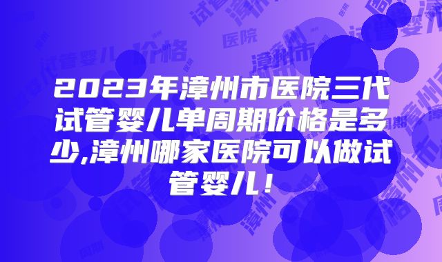 2023年漳州市医院三代试管婴儿单周期价格是多少,漳州哪家医院可以做试管婴儿!
