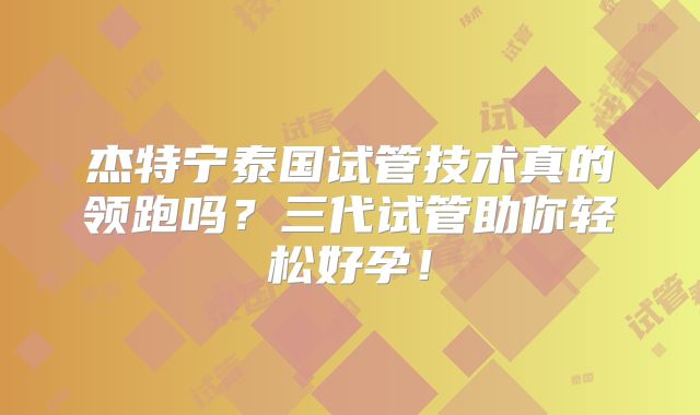杰特宁泰国试管技术真的领跑吗？三代试管助你轻松好孕！