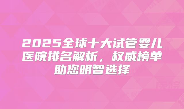 2025全球十大试管婴儿医院排名解析，权威榜单助您明智选择