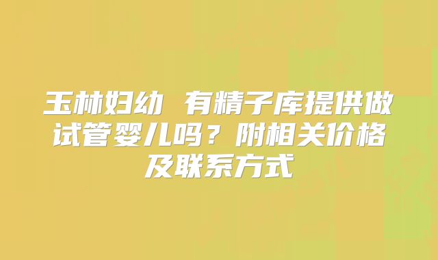 玉林妇幼 有精子库提供做试管婴儿吗？附相关价格及联系方式