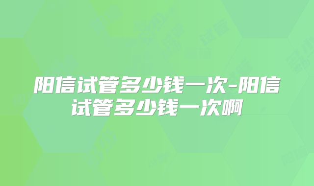 阳信试管多少钱一次-阳信试管多少钱一次啊