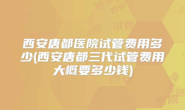 西安唐都医院试管费用多少(西安唐都三代试管费用大概要多少钱)