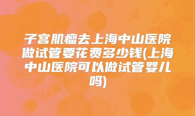 子宫肌瘤去上海中山医院做试管要花费多少钱(上海中山医院可以做试管婴儿吗)