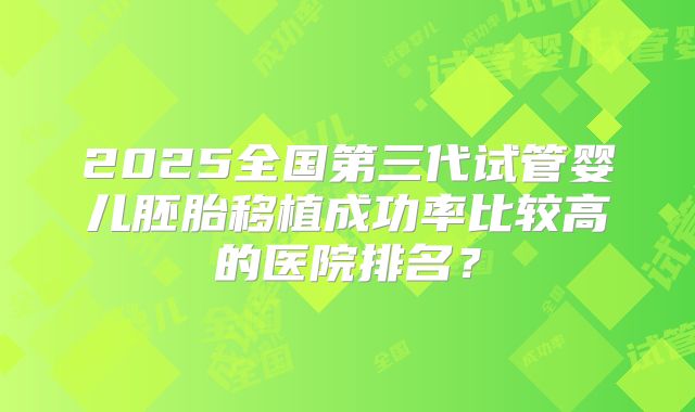 2025全国第三代试管婴儿胚胎移植成功率比较高的医院排名?