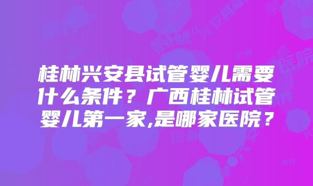 桂林兴安县试管婴儿需要什么条件？广西桂林试管婴儿第一家,是哪家医院？
