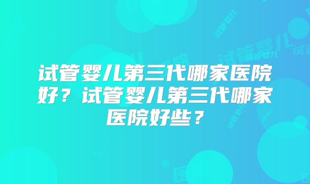 试管婴儿第三代哪家医院好？试管婴儿第三代哪家医院好些？