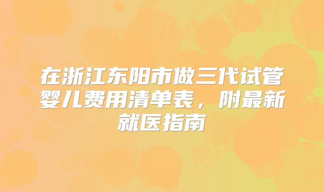 在浙江东阳市做三代试管婴儿费用清单表，附最新就医指南