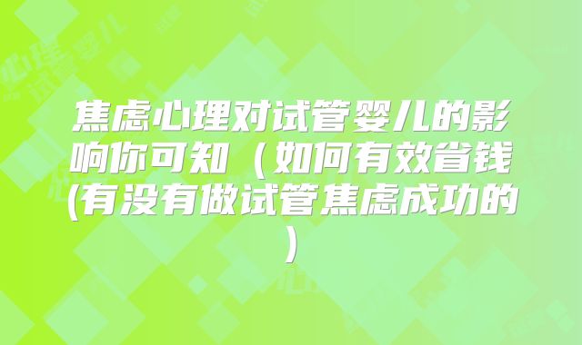 焦虑心理对试管婴儿的影响你可知（如何有效省钱(有没有做试管焦虑成功的)