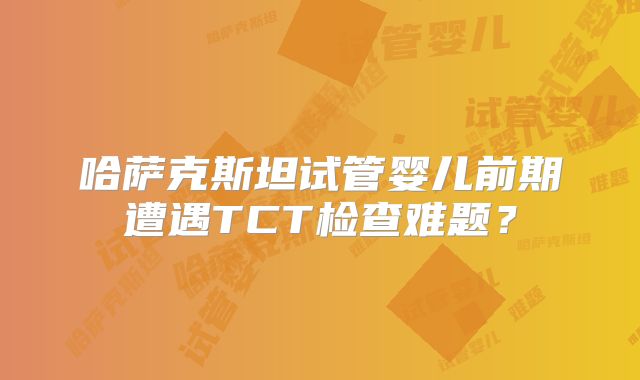 哈萨克斯坦试管婴儿前期遭遇TCT检查难题?
