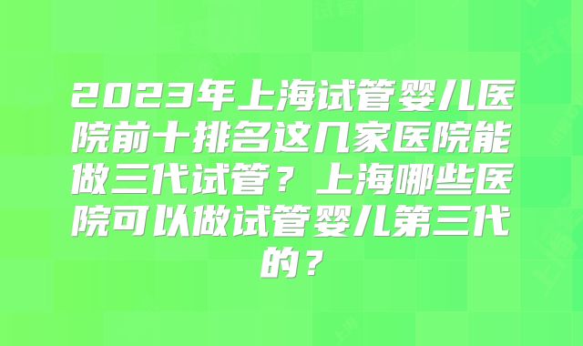2023年上海试管婴儿医院前十排名这几家医院能做三代试管？上海哪些医院可以做试管婴儿第三代的？