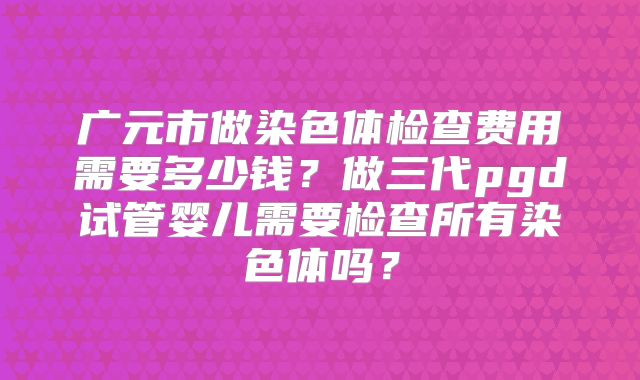 广元市做染色体检查费用需要多少钱？做三代pgd试管婴儿需要检查所有染色体吗？