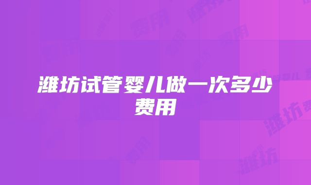 潍坊试管婴儿做一次多少费用