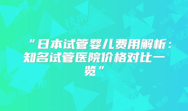 “日本试管婴儿费用解析：知名试管医院价格对比一览”