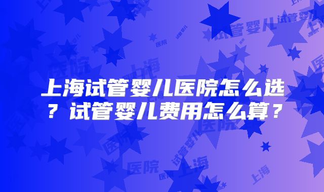 上海试管婴儿医院怎么选？试管婴儿费用怎么算？