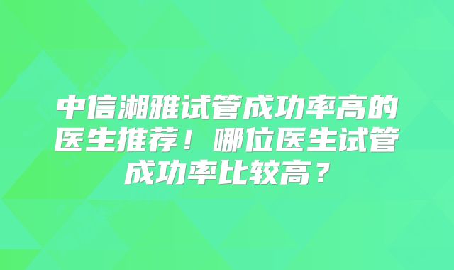 中信湘雅试管成功率高的医生推荐！哪位医生试管成功率比较高？