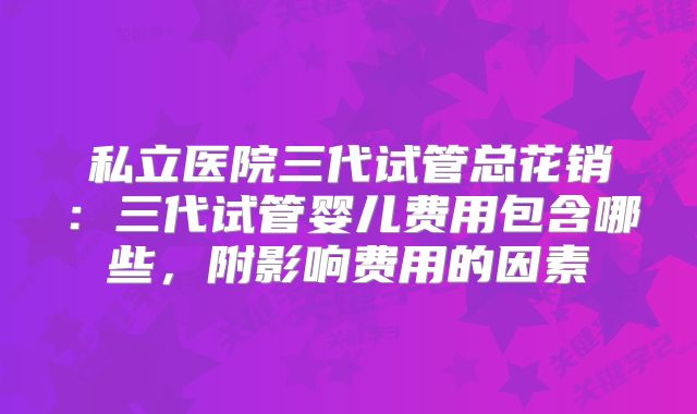 私立医院三代试管总花销：三代试管婴儿费用包含哪些，附影响费用的因素