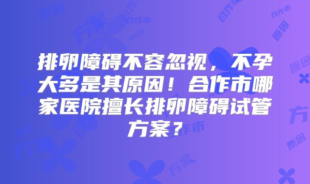 排卵障碍不容忽视，不孕大多是其原因！合作市哪家医院擅长排卵障碍试管方案？