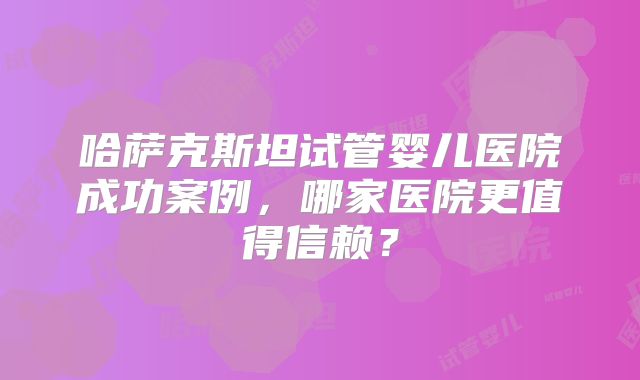 哈萨克斯坦试管婴儿医院成功案例，哪家医院更值得信赖？