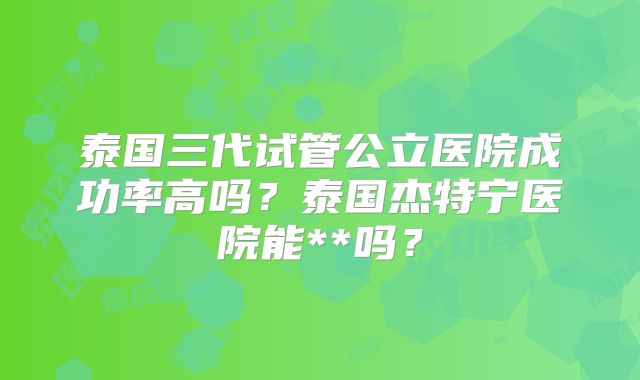 泰国三代试管公立医院成功率高吗？泰国杰特宁医院能**吗？