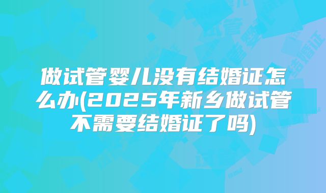 做试管婴儿没有结婚证怎么办(2025年新乡做试管不需要结婚证了吗)