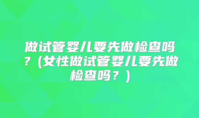 做试管婴儿要先做检查吗？(女性做试管婴儿要先做检查吗？)
