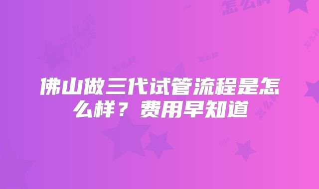 佛山做三代试管流程是怎么样？费用早知道