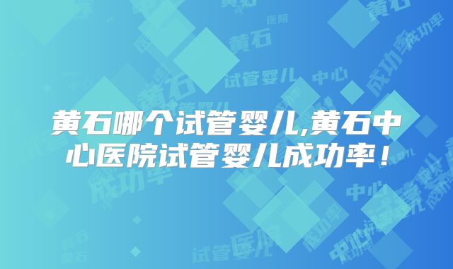 黄石哪个试管婴儿,黄石中心医院试管婴儿成功率！