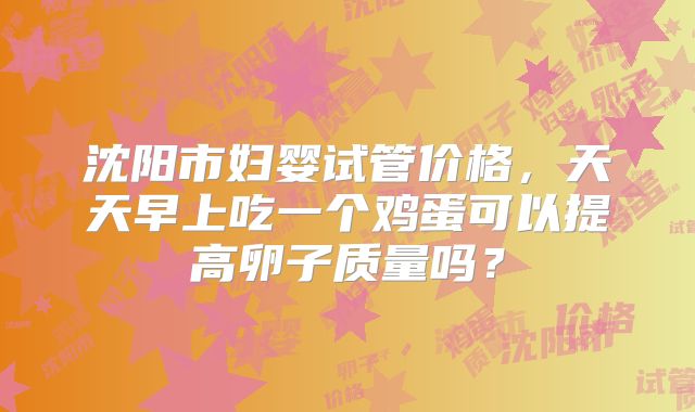 沈阳市妇婴试管价格，天天早上吃一个鸡蛋可以提高卵子质量吗？
