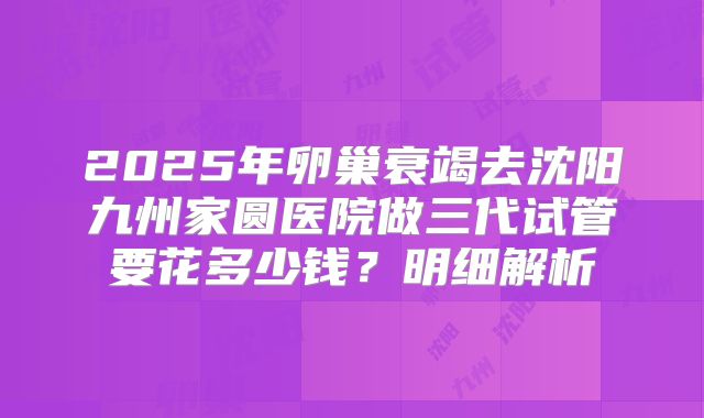 2025年卵巢衰竭去沈阳九州家圆医院做三代试管要花多少钱？明细解析