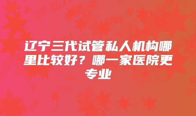 辽宁三代试管私人机构哪里比较好？哪一家医院更专业