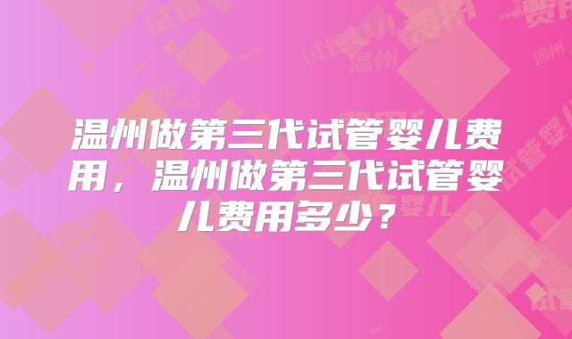 温州做第三代试管婴儿费用,温州做第三代试管婴儿费用多少?