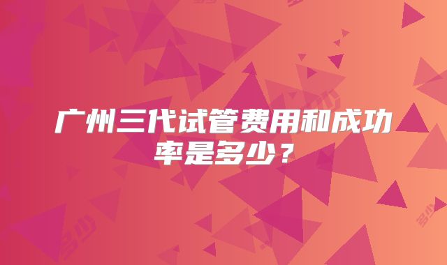 广州三代试管费用和成功率是多少?