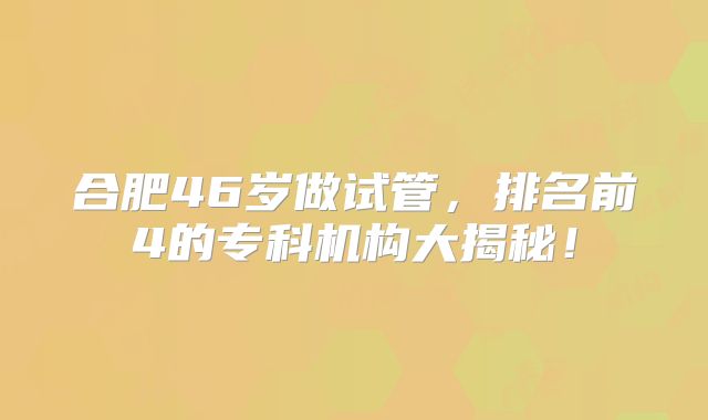 合肥46岁做试管，排名前4的专科机构大揭秘！