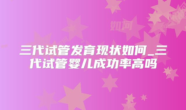 三代试管发育现状如何_三代试管婴儿成功率高吗