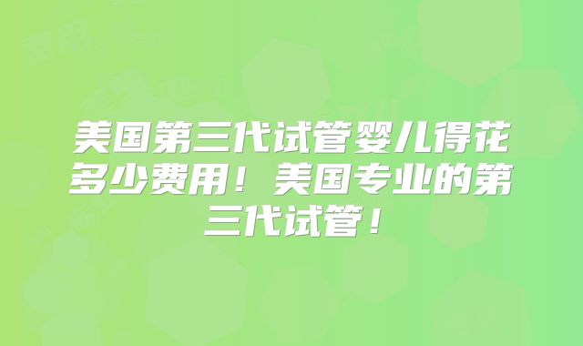 美国第三代试管婴儿得花多少费用！美国专业的第三代试管！