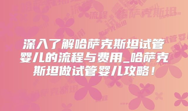 深入了解哈萨克斯坦试管婴儿的流程与费用_哈萨克斯坦做试管婴儿攻略！