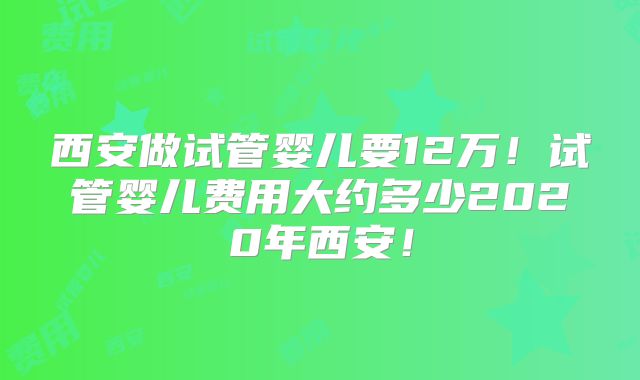西安做试管婴儿要12万！试管婴儿费用大约多少2020年西安！