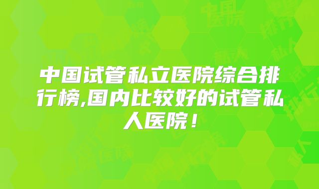 中国试管私立医院综合排行榜,国内比较好的试管私人医院！