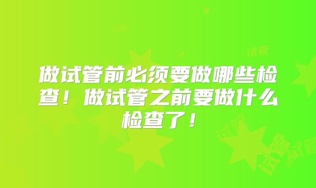 做试管前必须要做哪些检查！做试管之前要做什么检查了！