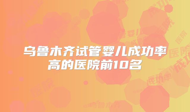 乌鲁木齐试管婴儿成功率高的医院前10名