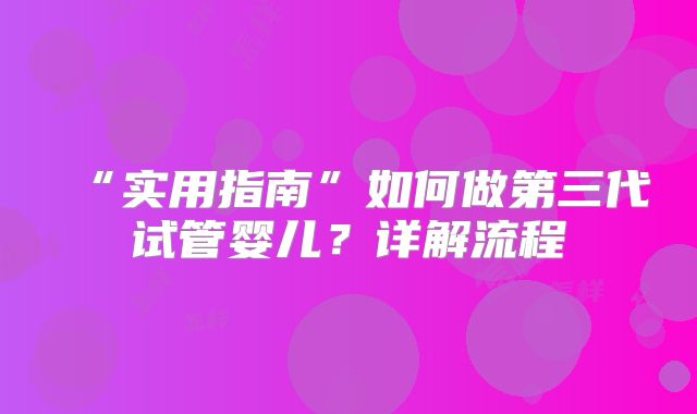 “实用指南”如何做第三代试管婴儿?详解流程