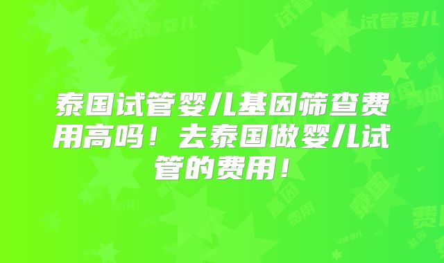 泰国试管婴儿基因筛查费用高吗！去泰国做婴儿试管的费用！