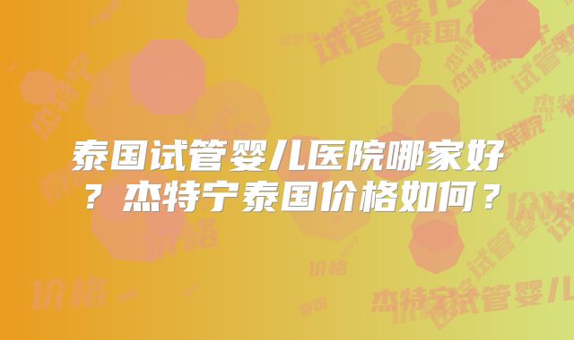 泰国试管婴儿医院哪家好？杰特宁泰国价格如何？