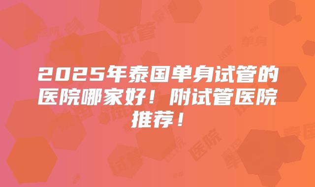 2025年泰国单身试管的医院哪家好！附试管医院推荐！