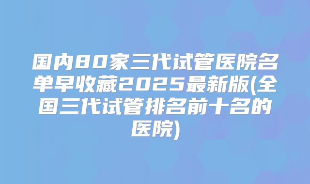 国内80家三代试管医院名单早收藏2025最新版(全国三代试管排名前十名的医院)