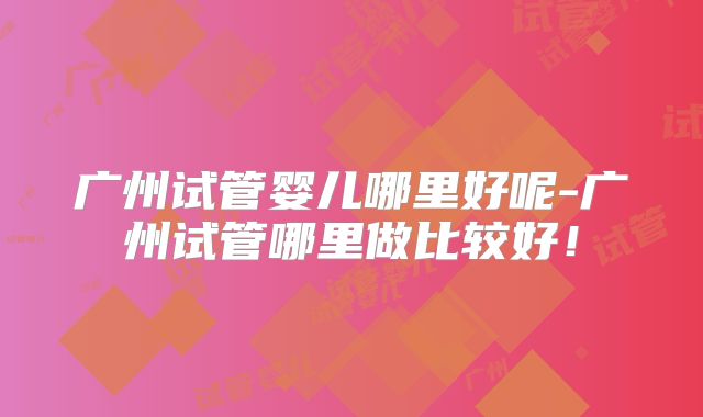 广州试管婴儿哪里好呢-广州试管哪里做比较好!