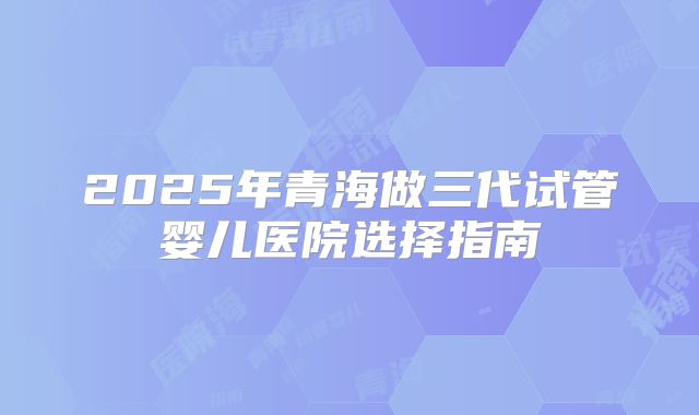 2025年青海做三代试管婴儿医院选择指南