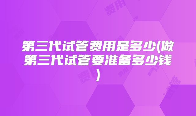第三代试管费用是多少(做第三代试管要准备多少钱)