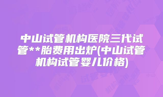 中山试管机构医院三代试管**胎费用出炉(中山试管机构试管婴儿价格)