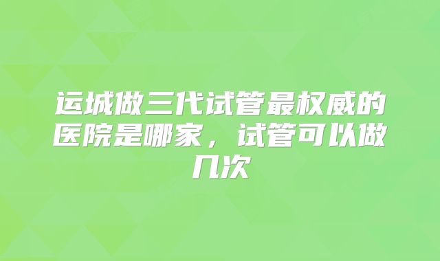 运城做三代试管最权威的医院是哪家，试管可以做几次